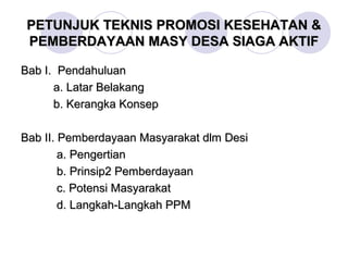 PETUNJUK TEKNIS PROMOSI KESEHATAN &
 PEMBERDAYAAN MASY DESA SIAGA AKTIF

Bab I. Pendahuluan
      a. Latar Belakang
      b. Kerangka Konsep

Bab II. Pemberdayaan Masyarakat dlm Desi
        a. Pengertian
        b. Prinsip2 Pemberdayaan
        c. Potensi Masyarakat
        d. Langkah-Langkah PPM
 