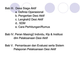 Bab III. Desa Siaga Aktif
         a. Definisi Operasional
         b. Pengertian Desi Aktif
         c. Langkah2 Desi Aktif
         d.. SDM
         e. Cara Perhitungan/Rumus

Bab IV. Peran Masing2 Individu, Klp & Institusi
      dlm Pelaksanaan Desi Aktif

Bab V. Pemantauan dan Evaluasi serta Sistem
      Pelaporan Pelaksanaan Desi Aktif
 