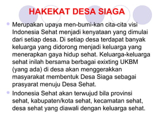 HAKEKAT DESA SIAGA
 Merupakan    upaya men-bumi-kan cita-cita visi
  Indonesia Sehat menjadi kenyataan yang dimulai
  dari setiap desa. Di setiap desa terdapat banyak
  keluarga yang didorong menjadi keluarga yang
  menerapkan gaya hidup sehat. Keluarga-keluarga
  sehat inilah bersama berbagai exixting UKBM
  (yang ada) di desa akan menggerakkan
  masyarakat membentuk Desa Siaga sebagai
  prasyarat menuju Desa Sehat.
 Indonesia Sehat akan terwujud bila provinsi
  sehat, kabupaten/kota sehat, kecamatan sehat,
  desa sehat yang diawali dengan keluarga sehat.
 