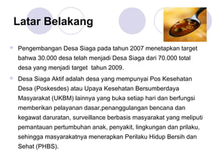 Latar Belakang

   Pengembangan Desa Siaga pada tahun 2007 menetapkan target
    bahwa 30.000 desa telah menjadi Desa Siaga dari 70.000 total
    desa yang menjadi target tahun 2009.
   Desa Siaga Aktif adalah desa yang mempunyai Pos Kesehatan
    Desa (Poskesdes) atau Upaya Kesehatan Bersumberdaya
    Masyarakat (UKBM) lainnya yang buka setiap hari dan berfungsi
    memberikan pelayanan dasar,penanggulangan bencana dan
    kegawat daruratan, surveillance berbasis masyarakat yang meliputi
    pemantauan pertumbuhan anak, penyakit, lingkungan dan prilaku,
    sehingga masyarakatnya menerapkan Perilaku Hidup Bersih dan
    Sehat (PHBS).
 