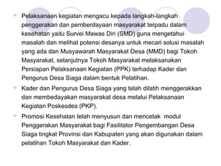   Pelaksanaan kegiatan mengacu kepada langkah-langkah
    penggerakan dan pemberdayaan masyarakat terpadu dalam
    kesehatan yaitu Survei Mawas Diri (SMD) guna mengetahui
    masalah dan melihat potensi desanya untuk mecari solusi masalah
    yang ada dan Musyawarah Masyarakat Desa (MMD) bagi Tokoh
    Masyarakat, selanjutnya Tokoh Masyarakat melaksanakan
    Persiapan Pelaksanaan Kegiatan (PPK) terhadap Kader dan
    Pengurus Desa Siaga dalam bentuk Pelatihan.
   Kader dan Pengurus Desa Siaga yang telah dilatih menggerakkan
    dan membedayakan masyarakat desa melalui Pelaksanaan
    Kegiatan Poskesdes (PKP).
   Promosi Kesehatan telah menyusun dan mencetak modul
    Penggerakan Masyarakat bagi Fasilitator Pengembangan Desa
    Siaga tingkat Provinsi dan Kabupaten yang akan digunakan dalam
    pelatihan Tokoh Masyarakat dan Kader.
 