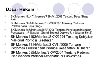 Dasar Hukum
   SK Menkes No.471/Menkes/PEN/VII/2008 Tentang Desa Siaga
    Aktif
   SK Menkes No.564/Menkes/SK/VIII/2008 Tentang Pedoman
    Pelaksanaan Desa Siaga
   SK Menkes 457/Menkes/SK/V/2008 Tentang Penetapan Indikator
    Pencapaian 17 Sasaran Grand Strategi Depkes RI (Sasaran Ke-2)
   SK Menkes 1193/Menkes/SK/X/2204 Tentang Kebijakan
    Nasional Promosi Kesehatan
   SK Menkes 1114/Menkes/SK/VIII/2005 Tentang
    Pedoman Pelaksanaan Promosi Kesehatan Di Daerah
   SK Menkes 585/Menkes/SK/V/2007 Tentang Pedoman
    Pelaksanaan Promosi Kesehatan di Puskesmas
 