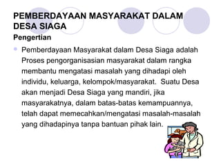 PEMBERDAYAAN MASYARAKAT DALAM
DESA SIAGA
Pengertian
   Pemberdayaan Masyarakat dalam Desa Siaga adalah
    Proses pengorganisasian masyarakat dalam rangka
    membantu mengatasi masalah yang dihadapi oleh
    individu, keluarga, kelompok/masyarakat. Suatu Desa
    akan menjadi Desa Siaga yang mandiri, jika
    masyarakatnya, dalam batas-batas kemampuannya,
    telah dapat memecahkan/mengatasi masalah-masalah
    yang dihadapinya tanpa bantuan pihak lain.
 