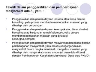 Teknik dalam penggerakkan dan pemberdayaan
masyarakat ada 3 , yaitu :

   Penggerakkan dan pemberdayaan individu atau biasa disebut
    konseling, yaitu proses membantu memecahkan masalah yang
    dihadapi oleh perorangan.
   Penggerakkan dan pemberdayaan kelompok atau biasa disebut
    konseling atau kunjungan rumah/kelompok, yaitu proses
    membantu pemecahan masalah yang dihadapi
    keluarga/kelompok.
   Penggerakkan dan pemberdayaan masyarakat atau biasa disebut
    pembangunan masyarakat, yaitu proses pengorganisasian
    masyarakat dalam rangka membantu mengatasi masalah yang
    dihadapi oleh masyarakat secara umum (di desa dulu dikenal
    dengan Pembangunan Kesehatan Masyarakat Desa atau PKMD)
 