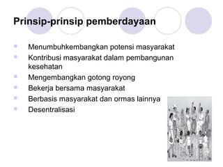 Prinsip-prinsip pemberdayaan

   Menumbuhkembangkan potensi masyarakat
   Kontribusi masyarakat dalam pembangunan
    kesehatan
   Mengembangkan gotong royong
   Bekerja bersama masyarakat
   Berbasis masyarakat dan ormas lainnya
   Desentralisasi
 