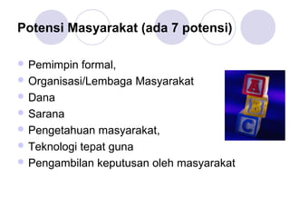 Potensi Masyarakat (ada 7 potensi)

 Pemimpin  formal,
 Organisasi/Lembaga Masyarakat
 Dana
 Sarana
 Pengetahuan masyarakat,
 Teknologi tepat guna
 Pengambilan keputusan oleh masyarakat
 