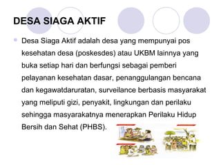 DESA SIAGA AKTIF
   Desa Siaga Aktif adalah desa yang mempunyai pos
    kesehatan desa (poskesdes) atau UKBM lainnya yang
    buka setiap hari dan berfungsi sebagai pemberi
    pelayanan kesehatan dasar, penanggulangan bencana
    dan kegawatdaruratan, surveilance berbasis masyarakat
    yang meliputi gizi, penyakit, lingkungan dan perilaku
    sehingga masyarakatnya menerapkan Perilaku Hidup
    Bersih dan Sehat (PHBS).
 