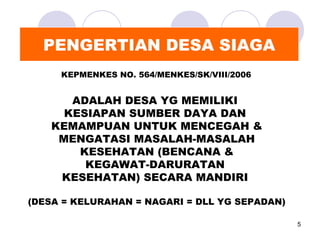 PENGERTIAN DESA SIAGA
     KEPMENKES NO. 564/MENKES/SK/VIII/2006


      ADALAH DESA YG MEMILIKI
     KESIAPAN SUMBER DAYA DAN
   KEMAMPUAN UNTUK MENCEGAH &
    MENGATASI MASALAH-MASALAH
       KESEHATAN (BENCANA &
        KEGAWAT-DARURATAN
    KESEHATAN) SECARA MANDIRI

(DESA = KELURAHAN = NAGARI = DLL YG SEPADAN)

                                               5
 