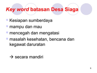 Key word batasan Desa Siaga
 Kesiapan sumberdaya
 mampu dan mau
 mencegah dan mengatasi
 masalah kesehatan, bencana dan
  kegawat daruratan

  secara mandiri

                                   6
 