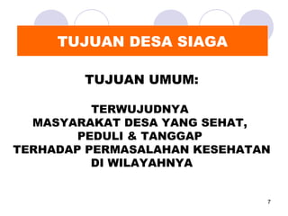 TUJUAN DESA SIAGA

        TUJUAN UMUM:

          TERWUJUDNYA
  MASYARAKAT DESA YANG SEHAT,
        PEDULI & TANGGAP
TERHADAP PERMASALAHAN KESEHATAN
          DI WILAYAHNYA


                              7
 