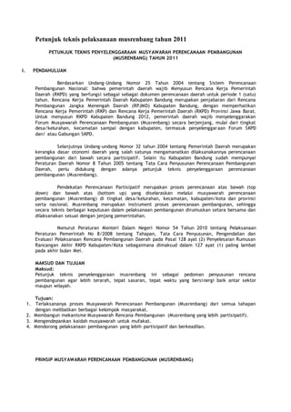 Petunjuk teknis pelaksanaan musrenbang tahun 2011
PETUNJUK TEKNIS PENYELENGGARAAN MUSYAWARAH PERENCANAAN PEMBANGUNAN
(MUSRENBANG) TAHUN 2011
I. PENDAHULUAN
Berdasarkan Undang-Undang Nomor 25 Tahun 2004 tentang Sistem Perencanaan
Pembangunan Nasional: bahwa pemerintah daerah wajib Menyusun Rencana Kerja Pemerintah
Daerah (RKPD) yang berfungsi sebagai sebagai dokumen perencanaan daerah untuk periode 1 (satu)
tahun. Rencana Kerja Pemerintah Daerah Kabupaten Bandung merupakan penjabaran dari Rencana
Pembangunan Jangka Menengah Daerah (RPJMD) Kabupaten Bandung, dengan memperhatikan
Rencana Kerja Pemerintah (RKP) dan Rencana Kerja Pemerintah Daerah (RKPD) Provinsi Jawa Barat.
Untuk menyusun RKPD Kabupaten Bandung 2012, pemerintah daerah wajib menyelenggarakan
Forum Musyawarah Perencanaan Pembangunan (Musrenbang) secara berjenjang, mulai dari tingkat
desa/kelurahan, kecamatan sampai dengan kabupaten, termasuk penyelenggaraan Forum SKPD
dan/ atau Gabungan SKPD.
Selanjutnya Undang-undang Nomor 32 tahun 2004 tentang Pemerintah Daerah merupakan
kerangka dasar otonomi daerah yang salah satunya mengamanatkan dilaksanakannya perencanaan
pembangunan dari bawah secara partisipatif. Selain itu Kabupaten Bandung sudah mempunyai
Peraturan Daerah Nomor 8 Tahun 2005 tentang Tata Cara Penyusunan Perencanaan Pembangunan
Daerah, perlu didukung dengan adanya petunjuk teknis penyelenggaraan perencanaan
pembangunan (Musrenbang).
Pendekatan Perencanaan Partisipatif merupakan proses perencanaan atas bawah (top
down) dan bawah atas (bottom up) yang diselaraskan melalui musyawarah perencanaan
pembangunan (Musrenbang) di tingkat desa/kelurahan, kecamatan, kabupaten/kota dan provinsi
serta nasional. Musrenbang merupakan instrument proses perencanaan pembangunan, sehingga
secara teknis berbagai keputusan dalam pelaksanaan pembangunan dirumuskan setara bersama dan
dilaksanakan sesuai dengan jenjang pemerintahan.
Menurut Peraturan Menteri Dalam Negeri Nomor 54 Tahun 2010 tentang Pelaksanaan
Peraturan Pemerintah No 8/2008 tentang Tahapan, Tata Cara Penyusunan, Pengendalian dan
Evaluasi Pelaksanaan Rencana Pembangunan Daerah pada Pasal 128 ayat (2) Penyelesaian Rumusan
Rancangan Akhir RKPD Kabupaten/Kota sebagaimana dimaksud dalam 127 ayat (1) paling lambat
pada akhir bulan Mei.
MAKSUD DAN TUJUAN
Maksud:
Petunjuk teknis penyelenggaraan musrenbang ini sebagai pedoman penyusunan rencana
pembangunan agar lebih terarah, tepat sasaran, tepat waktu yang bersinergi baik antar sektor
maupun wilayah.
Tujuan:
1. Terlaksananya proses Musyawarah Perencanaan Pembangunan (Musrenbang) dari semua tahapan
dengan melibatkan berbagai kelompok masyarakat.
2. Membangun mekanisme Musyawarah Rencana Pembangunan (Musrenbang yang lebih partisipatif).
3. Mengendepankan kaidah musyawarah untuk mufakat.
4. Mendorong pelaksanaan pembangunan yang lebih partisipatif dan berkeadilan.
PRINSIP MUSYAWARAH PERENCANAAN PEMBANGUNAN (MUSRENBANG)
 