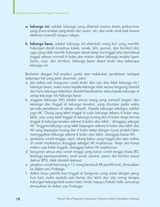 18 Petunjuk Teknis Penguatan Manajemen Puskesmas Melalui Pendekatan Keluarga
Mekanisme Perencanaan Tingkat Puskesmas (1)
		a.	keluarga inti, adalah keluarga yang dibentuk karena ikatan perkawinan
			 yang direncanakan yang terdiri dari suami, istri, dan anak- anak baik karena
			 kelahiran (natural) maupun adopsi.
		b.	keluarga besar, adalah keluarga inti ditambah orang lain yang memiliki
hubungan darah (misalnya kakek, nenek, bibi, paman, dan lain-lain) dan
juga yang tidak memiliki hubungan darah tetapi ikut tinggal atau bermaksud
tinggal selama minimal 6 bulan dan makan dalam keluarga tersebut (pem-
			 bantu, supir, dan lain-lain). keluarga besar dapat terdiri atas beberapa
keluarga inti.
		 Berkaitan dengan hal tersebut, pada saat melakukan pendataan terdapat
beberapa hal yang perlu dicermati, yakni:
		 a.	jika dalam satu bangunan rumah terdiri dari satu atau lebih keluarga inti/
keluarga besar, maka nama kepala keluarga tidak secara langsung diambil
dari kartu keluarga melainkan diambil berdasarkan status kepala keluarga di
setiap keluarga inti/keluarga besar.
		 b.	anggota keluarga (AK) adalah semua orang yang menjadi bagian dari
keluarga dan tinggal di keluarga tersebut, yang dijumpai pada waktu
periode pendataan di setiap wilayah. Kepala keluarga sekaligus adalah
juga AK. Orang yang telah tinggal di suatu keluarga selama 6 bulan atau
lebih, atau yang telah tinggal di keluarga kurang dari 6 bulan tetapi berniat
tinggal di keluarga tersebut selama 6 bulan atau lebih, dianggap sebagai
AK. Anggota keluarga yang telah bepergian selama 6 bulan atau lebih dan
AK yang bepergian kurang dari 6 bulan tetapi dengan tujuan pindah/akan
meninggalkan keluarga selama 6 bulan atau lebih, dianggap bukan AK.
		 c.	 pembantu rumah tangga, sopir, tukang kebun yang tinggal dan atau makan
di rumah majikannya dianggap sebagai AK majikannya. Tetapi jika hanya
makan saja (tidak tinggal), dianggap bukan AK majikannya.
		 d.	bangunan sensus atau rumah tangga yang bukan rumah tangga biasa (RS,
lembaga pemasyarakatan, panti sosial, asrama, pasar, dan lain-lain sesuai
definisi BPS), tidak diambil datanya.
		 e.	 penghuni rumah kost yang ≤ 15 orang (termasuk AK pemilik kost), dimasukkan
ke dalam satu Prokesga.
		 f.	 dalam kasus pemilik kost tinggal di bangunan yang sama dengan peng-
huni kost, maka apabila satu kamar diisi lebih dari satu orang dengan
hubungan keluarga baik suami/isteri/anak/sepupu/kakak/adik, semuanya
			 dimasukkan ke dalam satu Prokesga.
 