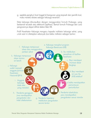 Mekanisme Perencanaan Tingkat Puskesmas (1)
Petunjuk Teknis Penguatan Manajemen Puskesmas Melalui Pendekatan Keluarga 19
		 g.	 apabila penghuni kost tinggal di bangunan yang terpisah dari pemilik kost,
			 maka mereka didata sebagai keluarga tersendiri.
		 Data keluarga dikumpulkan dengan menggunakan formulir Prokesga, yang
berbentuk tercetak atau elektronik (aplikasi). Bentuk formulir Prokesga dan cara
pengisiannya dapat dilihat dalam Bab VIII.
		 Profil Kesehatan Keluarga mengacu kepada indikator keluarga sehat, yang
		 untuk saat ini ditetapkan sebanyak dua belas indikator sebagai berikut:		
a. Keluarga mengikuti program
	 Keluarga Berencana (KB)
b.	ibu melakukan 	
	 persalinan di fasilitas 	
	kesehatan
c.	 Bayi mendapat
	 imunisasi dasar 	
	lengkap
d.	Bayi mendapat 	
	 air susu ibu 		
	 (ASI) eksklusif
e.	balita mendapatkan
	pemantauan
	pertumbuhan
f.	Penderita tuberkulosis
	 paru mendapatkan
	 pengobatan sesuai standarg.	 Penderita hipertensi 		
	 melakukan pengobatan
	 secara teratur
h.	 Penderita gangguan
	 jiwa mendapatkan
	 pengobatan dan
	 tidak ditelantarkan
i.	Anggota
	keluarga
	 tidak ada
	 yang merokok
j.	Keluarga
	 sudah menjadi 	
	 anggota Jaminan 	
	Kesehatan
	 Nasional (JKN)
k.	 Keluarga mempunyai
	 akses sarana
	 air bersih
l.	 Keluarga mempunyai
	 akses atau menggunakan
	 jamban sehat
 