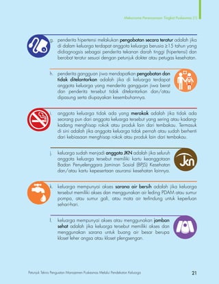 Petunjuk Teknis Penguatan Manajemen Puskesmas Melalui Pendekatan Keluarga 21
Mekanisme Perencanaan Tingkat Puskesmas (1)
			 g.	 penderita hipertensi melakukan pengobatan secara teratur adalah jika
di dalam keluarga terdapat anggota keluarga berusia ≥15 tahun yang
didiagnogsis sebagai penderita tekanan darah tinggi (hipertensi) dan
berobat teratur sesuai dengan petunjuk dokter atau petugas kesehatan.
			 h.	 penderita gangguan jiwa mendapatkan pengobatan dan
				 tidak ditelantarkan adalah jika di keluarga terdapat
anggota keluarga yang menderita gangguan jiwa berat
				 dan penderita tersebut tidak ditelantarkan dan/atau
				 dipasung serta diupayakan kesembuhannya.
			 i.	 anggota keluarga tidak ada yang merokok adalah jika tidak ada
seorang pun dari anggota keluarga tersebut yang sering atau kadang-
kadang menghisap rokok atau produk lain dari tembakau. Termasuk
di sini adalah jika anggota keluarga tidak pernah atau sudah berhenti
dari kebiasaan menghisap rokok atau produk lain dari tembakau.
			 j.	 keluarga sudah menjadi anggota JKN adalah jika seluruh
anggota keluarga tersebut memiliki kartu keanggotaan
Badan Penyelenggara Jaminan Sosial (BPJS) Kesehatan
dan/atau kartu kepesertaan asuransi kesehatan lainnya.
			 k.	 keluarga mempunyai akses sarana air bersih adalah jika keluarga
tersebut memiliki akses dan menggunakan air leding PDAM atau sumur
pompa, atau sumur gali, atau mata air terlindung untuk keperluan
sehari-hari.
			 l.	 keluarga mempunyai akses atau menggunakan jamban
sehat adalah jika keluarga tersebut memiliki akses dan
menggunakan sarana untuk buang air besar berupa
kloset leher angsa atau kloset plengsengan.
 