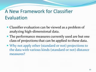 81
A New Framework for Classifier
Evaluation
 Classifier evaluation can be viewed as a problem of
analyzing high-dimensio...
