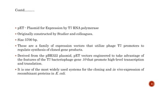 Contd………
 pET - Plasmid for Expression by T7 RNA polymerase
 Originally constructed by Studier and colleagues.
 Size 5700 bp.
 These are a family of expression vectors that utilize phage T7 promoters to
regulate synthesis of cloned gene products.
 Derived from the pBR322 plasmid, pET vectors engineered to take advantage of
the features of the T7 bacteriophage gene 10 that promote high-level transcription
and translation.
 It is one of the most widely used systems for the cloning and in vivo expression of
recombinant proteins in E. coli.
3
 