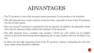  The T7 promoter is one of the strongest known promoters. It can produce a lot of protein.
 The pET plasmids have many common restriction sites, especially in front of the T7 promoter
but also in other places.
 The very strong T7 promoter is regulated by the lac operator. In addition, the plasmids encode
their own lac repressor which reduces the leakiness of the promoter.
 The pET plasmids have a medium copy number. (~20-25 per cell), which can be helpful
because it prevents weird things from happening due to copy numbers that are too high or too
low.
 It allows for the high expression level of the T7 promoter without overloading the cell with
many copies of the plasmid in addition.
7
 