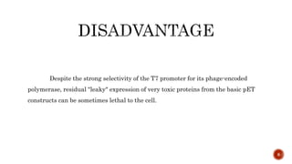 Despite the strong selectivity of the T7 promoter for its phage-encoded
polymerase, residual "leaky" expression of very toxic proteins from the basic pET
constructs can be sometimes lethal to the cell.
8
 