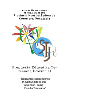 COMPAÑÍA DE SANTA
TERESA DE JESÚS
Provincia Nuestra Señora de
Coromoto, Venezuela
Propuesta Educativa Te-
resiana Provincial
“Educamos educándonos
en Comunidades que
aprenden, como
Familia Teresiana” 1
 