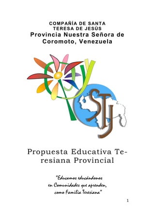1
COMPAÑÍA DE SANTA
TERESA DE JESÚS
Provincia Nuestra Señora de
Coromoto, Venezuela
Propuesta Educativa Te-
resiana Provincial
“Educamos educándonos
en Comunidades que aprenden,
como Familia Teresiana”
 