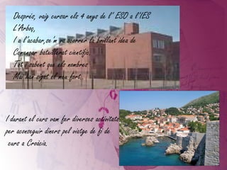 Després, vaig cursar els 4 anys de l’ ESO a l’IES L’Arboç, I a l’acabar,se’m va ocorrer la brillant idea de Començar batxillerat científic. Tot i sabent que els nombres Mai han sigut el meu fort.. I durant el curs vam fer diverses activitats  per aconseguir diners pel viatge de fi de curs a Croàcia. 