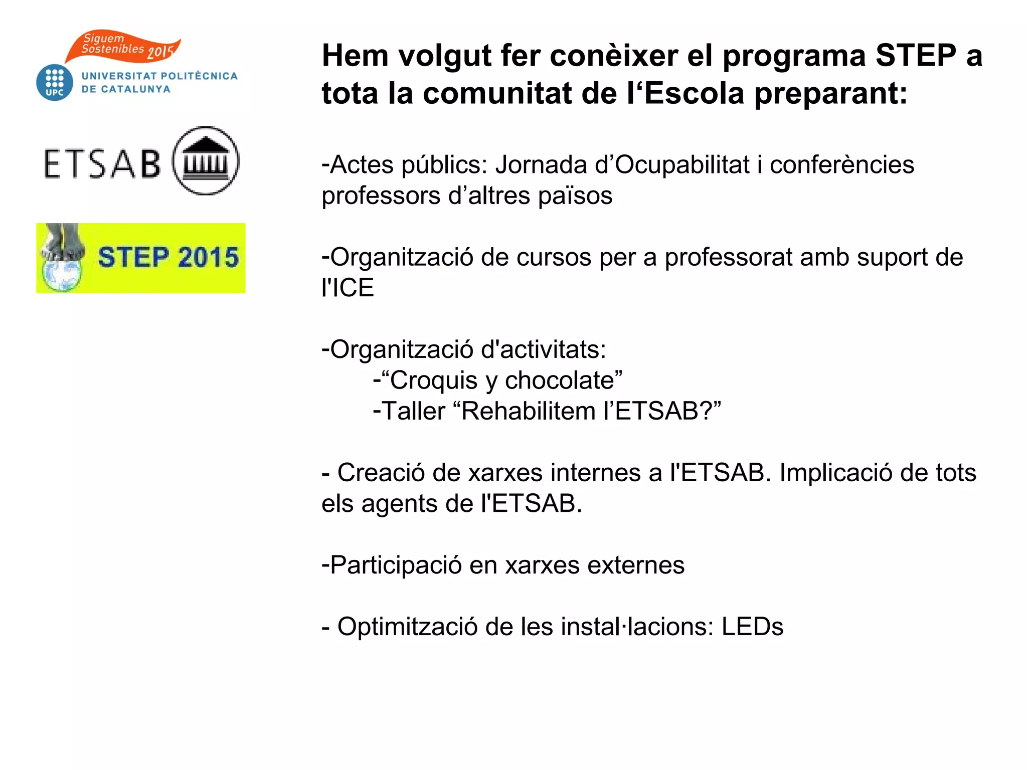 Hem volgut fer conèixer el programa STEP a
tota la comunitat de l‘Escola preparant:
-Actes públics: Jornada d’Ocupabilitat i conferències
professors d’altres països
-Organització de cursos per a professorat amb suport de
l'ICE
-Organització d'activitats:
-“Croquis y chocolate”
-Taller “Rehabilitem l’ETSAB?”
- Creació de xarxes internes a l'ETSAB. Implicació de tots
els agents de l'ETSAB.
-Participació en xarxes externes
- Optimització de les instal·lacions: LEDs
 
