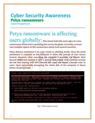 1
Cyber Security Awareness
Petya ransomware
Fusion IT Department
Petya ransomware is affecting
users globally;This clearly looks like early signs of a new
ransomware attack that is spreading fast across the globe. Currently, we have
seen multiple reports of this ransomware attack from several countries.
Petya delivery mechanism is by scam emails or phishing emails. Once the email
attachment is executed on the computer it shows the prompt of User Access
Control. However, after executing the program it encrypts the Master Boot
Record (MBR) and replaces it with a custom boot loader with a code to encrypt
the full disk starting with MFT (Master File Tree) and leaves a ransom note to
users. Upon successfully encrypting the whole disk of the computer it shows
below ransom prompt.
Fig 1. Petya ransom screen
 