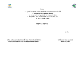 Anexos:
1. Agenda anual ciclo escolar 2011-2012, inspección zona escolar 013.
2. Cronograma de actividades de inglés.
3. Concentrado de reprobación del ciclo escolar 2011.
4. Diagnóstico de la reprobación de las escuelas de la zona.
5. PETE Y PAT de la zona.
A T E N T A M E N T E
Vo. Bo.
MTRO. RAFAEL JUAN FELIPE ANDRÉS DE LA LANZA GRACIDA CEPEDA MTRO. JAIME SILVA LLAGUNO
INSPECTOR GENERAL DE EDUCACIÓN SECUNDARIA ZONA 013 JEFE DE SECTOR 1
 