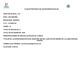 PLAN ESTRATÉGICO DE SUPERVISIÓN ESCOLAR
ZONA ESCOLAR No.: 013
NIVEL: SECUNDARIA
MODALIDAD: GENERAL
C.C.T.: 21FIS0413X
CORDE: 13
TOTAL DE ESCUELAS: 9
TOTAL DE ESTUDIANTES: 3945
MUNICIPIOS DONDE SE UBICAN LAS ESCUELAS: PUEBLA
TITULAR DE LA SUPERVISIÓN ESCOLAR: MAESTRO RAFAEL JUAN FELIPE ANDRÉS DE LA LANZA GRACIDA
CEPEDA
CORREO ELECTRÓNICO: zona013puebla@hotmail.com
TELÈFONO; 3796736
 