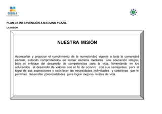 PLAN DE INTERVENCIÓN A MEDIANO PLAZO.
LA MISIÓN
NUESTRA MISIÓN
Acompañar y propiciar el cumplimiento de la normatividad vigente a toda la comunidad
escolar, estando comprometidos en formar alumnos mediante una educación integral,
bajo el enfoque del desarrollo de competencias para la vida, fomentando en los
educandos el desarrollo de valores con el fin de convivir con sus semejantes para el
logro de sus aspiraciones y satisfacer las necesidades individuales y colectivas que le
permitan desarrollar potencialidades para lograr mejores niveles de vida.
 
