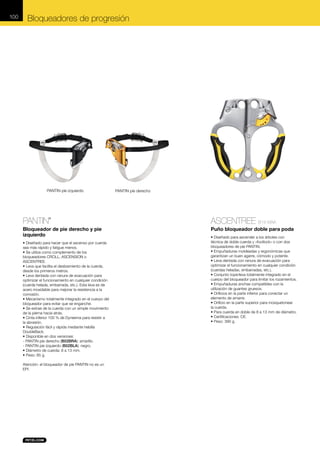100

Bloqueadores de progresión

PANTIN pie izquierdo

PANTIN pie derecho

PANTIN

ASCENTREE B19 WAA

Bloqueador de pie derecho y pie
izquierdo

Puño bloqueador doble para poda

®

• Diseñado para hacer que el ascenso por cuerda
sea más rápido y fatigue menos.
• Se utiliza como complemento de los
bloqueadores CROLL, ASCENSION o
ASCENTREE.
• Leva que facilita el deslizamiento de la cuerda,
desde los primeros metros.
• Leva dentada con ranura de evacuación para
optimizar el funcionamiento en cualquier condición
(cuerda helada, embarrada, etc.). Esta leva es de
acero inoxidable para mejorar la resistencia a la
corrosión.
• Mecanismo totalmente integrado en el cuerpo del
bloqueador para evitar que se enganche.
• Se extrae de la cuerda con un simple movimiento
de la pierna hacia atrás.
• Cinta inferior 100 % de Dyneema para resistir a
la abrasión.
• Regulación fácil y rápida mediante hebilla
DoubleBack.
• Disponible en dos versiones:
- PANTIN pie derecho (B02BRA): amarillo.
- PANTIN pie izquierdo (B02BLA): negro.
• Diámetro de cuerda: 8 a 13 mm.
• Peso: 85 g.
Atención: el bloqueador de pie PANTIN no es un
EPI.

• Diseñado para ascender a los árboles con
técnica de doble cuerda y «footlock» o con dos
bloqueadores de pie PANTIN.
• Empuñaduras moldeadas y ergonómicas que
garantizan un buen agarre, cómodo y potente.
• Leva dentada con ranura de evacuación para
optimizar el funcionamiento en cualquier condición
(cuerdas heladas, embarradas, etc.).
• Conjunto tope/leva totalmente integrado en el
cuerpo del bloqueador para limitar los rozamientos.
• Empuñaduras anchas compatibles con la
utilización de guantes gruesos.
• Orificios en la parte inferior para conectar un
elemento de amarre.
• Orificio en la parte superior para mosquetonear
la cuerda.
• Para cuerda en doble de 8 a 13 mm de diámetro.
• Certificaciones: CE.
• Peso: 390 g.

 