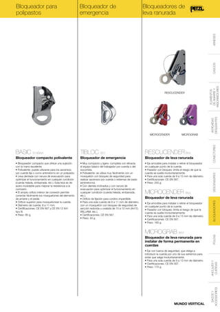 Bloqueador de
emergencia

Bloqueadores de
leva ranurada

BASIC B18BAA

TIBLOC B01

RESCUCENDER B50

Bloqueador compacto polivalente

Bloqueador de emergencia

Bloqueador de leva ranurada

• Bloqueador compacto que ofrece una sujeción
con la mano excelente.
• Polivalente: puede utilizarse para los ascensos
por cuerda fija o como antirretorno en un polipasto.
• Leva dentada con ranura de evacuación para
optimizar el funcionamiento en cualquier condición
(cuerda helada, embarrada, etc.). Esta leva es de
acero inoxidable para mejorar la resistencia a la
corrosión.
• El amplio orificio inferior de conexión permite
conectar fácilmente los mosquetones del elemento
de amarre y el pedal.
• Orificio superior para mosquetonear la cuerda.
• Diámetro de cuerda: 8 a 11 mm.
• Certificaciones: CE EN 567 y CE EN 12 841
tipo B.
• Peso: 85 g.

• Muy compacto y ligero: completa con eficacia
el equipo básico del trabajador por cuerda o del
socorrista.
• Polivalente: se utiliza muy fácilmente con un
mosquetón con bloqueo de seguridad para
realizar ascensos por cuerda o sistemas de izado
(antirretorno).
• Con dientes inclinados y con ranura de
evacuación para optimizar el funcionamiento en
cualquier condición (cuerda helada, embarrada,
etc.).
• Orificio de fijación para cordino imperdible.
• Para una sola cuerda de 8 a 11 mm de diámetro,
con un mosquetón con bloqueo de seguridad de
sección redonda u ovalada de 10 a 12 mm (Am’D,
WILLIAM, etc.).
• Certificaciones: CE EN 567.
• Peso: 40 g.

• Eje amovible para instalar o retirar el bloqueador
en cualquier punto de la cuerda.
• Pasador con bloqueo: limita el riesgo de que la
cuerda se suelte involuntariamente.
• Para una sola cuerda de 9 a 13 mm de diámetro.
• Certificaciones: CE EN 567.
• Peso: 250 g.

MICROCENDER B54

ANTICAÍDAS
DESLIZANTES

MICROGRAB

CONECTORES

MICROCENDER

DESCENSORES

RESCUCENDER

ELEMENTOS
DE AMARRE Y
ABSORBEDORES

CASCOS

ARNESES

Bloqueador para
polipastos

• Eje con tuerca de seguridad, que obliga a
introducir la cuerda por uno de sus extremos para
evitar que salga involuntariamente.
• Para una sola cuerda de 9 a 13 mm de diámetro.
• Certificaciones: CE EN 567.
• Peso: 175 g.

MUNDO VERTICAL

POLEAS

Bloqueador de leva ranurada para
instalar de forma permanente en
cuerdas

ANCLAJES Y
CUERDAS

MICROGRAB B53

SACOS Y
ACCESSORIOS

• Eje amovible para instalar o retirar el bloqueador
en cualquier punto de la cuerda.
• Pasador con bloqueo: limita el riesgo de que la
cuerda se suelte involuntariamente.
• Para una sola cuerda de 9 a 13 mm de diámetro.
• Certificaciones: CE EN 567.
• Peso: 160 g.

BLOQUEADORES

Bloqueador de leva ranurada

 