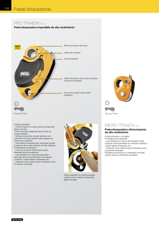 104

Poleas bloqueadoras
PRO TRAXION P51A
Polea bloqueadora imperdible de alto rendimiento

NEW
2014

Botón de bloqueo de la leva
Orificio de conexión
Leva de bloqueo

Gatillo de abertura de la polea (indicador
visual de no-bloqueo)

Punto de conexión para montar
polipastos

8 ≤ ø ≤ 13 mm

8 ≤ ø ≤ 11 mm

• Polea imperdible:
- Permite instalar la cuerda cuando la polea está
fijada al anclaje.
• Particularmente adaptada para el izado de
cargas pesadas:
- Roldana de aluminio de gran diámetro con
rodamiento de bolas estanco para asegurar un
rendimiento excelente.
- Placa lateral bloqueada bajo carga para impedir
la abertura de la polea mientras se está utilizando.
• Polivalencia de utilización:
- Punto de conexión inferior para montar
diferentes tipos de polipastos.
- Leva dentada con ranura de evacuación
para optimizar el funcionamiento en cualquier
condición: cuerda helada, embarrada, etc.
- Utilización como polea simple al bloquear la leva
en posición levantada.

MICRO TRAXION P53
Polea bloqueadora ultracompacta
de alto rendimiento
• Ultracompacta y muy ligera.
• Polivalencia de utilización:
- Leva dentada con ranura de evacuación para
optimizar el funcionamiento en cualquier condición:
cuerda helada, embarrada, etc.
- Utilización como polea simple al bloquear la leva
en posición levantada.
• Roldana de aluminio con rodamiento de bolas
estanco para un rendimiento excelente.

Polea imperdible: la cuerda se puede
instalar incluso cuando la polea está
fijada al anclaje.

 