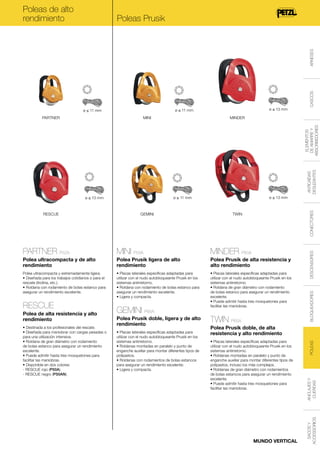 Poleas de alto
rendimiento

MINI

MINDER

ANTICAÍDAS
DESLIZANTES

ELEMENTOS
DE AMARRE Y
ABSORBEDORES

PARTNER

ø ≤ 13 mm

ø ≤ 11 mm

ø ≤ 11 mm

CASCOS

ARNESES

Poleas Prusik

CONECTORES

MINI P59A

MINDER P60A

Polea ultracompacta y de alto
rendimiento

Polea Prusik ligera de alto
rendimiento

Polea Prusik de alta resistencia y
alto rendimiento

Polea ultracompacta y extremadamente ligera.
• Diseñada para los trabajos cotidianos o para el
rescate (tirolina, etc.).
• Roldana con rodamiento de bolas estanco para
asegurar un rendimiento excelente.

• Placas laterales específicas adaptadas para
utilizar con el nudo autobloqueante Prusik en los
sistemas antirretorno.
• Roldana con rodamiento de bolas estanco para
asegurar un rendimiento excelente.
• Ligera y compacta.

• Placas laterales específicas adaptadas para
utilizar con el nudo autobloqueante Prusik en los
sistemas antirretorno.
• Roldana de gran diámetro con rodamiento
de bolas estanco para asegurar un rendimiento
excelente.
• Puede admitir hasta tres mosquetones para
facilitar las maniobras.

Polea de alta resistencia y alto
rendimiento
• Destinada a los profesionales del rescate.
• Diseñada para maniobrar con cargas pesadas o
para una utilización intensiva.
• Roldana de gran diámetro con rodamiento
de bolas estanco para asegurar un rendimiento
excelente.
• Puede admitir hasta tres mosquetones para
facilitar las maniobras.
• Disponible en dos colores:
- RESCUE rojo (P50A).
- RESCUE negro (P50AN).

GEMINI P66A
Polea Prusik doble, ligera y de alto
rendimiento
• Placas laterales específicas adaptadas para
utilizar con el nudo autobloqueante Prusik en los
sistemas antirretorno.
• Roldanas montadas en paralelo y punto de
enganche auxiliar para montar diferentes tipos de
polipastos.
• Roldanas con rodamientos de bolas estancos
para asegurar un rendimiento excelente.
• Ligera y compacta.

TWIN P65A
Polea Prusik doble, de alta
resistencia y alto rendimiento
• Placas laterales específicas adaptadas para
utilizar con el nudo autobloqueante Prusik en los
sistemas antirretorno.
• Roldanas montadas en paralelo y punto de
enganche auxiliar para montar diferentes tipos de
polipastos, incluso los más complejos.
• Roldanas de gran diámetro con rodamientos
de bolas estancos para asegurar un rendimiento
excelente.
• Puede admitir hasta tres mosquetones para
facilitar las maniobras.

MUNDO VERTICAL

POLEAS

RESCUE

DESCENSORES

PARTNER P52A

BLOQUEADORES

TWIN

ANCLAJES Y
CUERDAS

GEMINI

SACOS Y
ACCESSORIOS

RESCUE

ø ≤ 13 mm

ø ≤ 11 mm

ø ≤ 13 mm

 