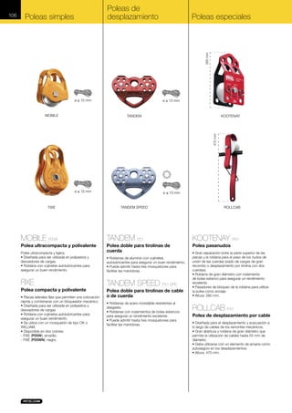 Poleas de
desplazamiento

Poleas simples

Poleas especiales

260 mm

ø ≤ 13 mm

MOBILE

ø ≤ 13 mm

KOOTENAY

TANDEM

470 mm

106

ø ≤ 13 mm

FIXE

ø ≤ 13 mm

TANDEM SPEED

ROLLCAB

MOBILE P03A

TANDEM P21

KOOTENAY P67

Polea ultracompacta y polivalente

Polea doble para tirolinas de
cuerda

Polea pasanudos

Polea ultracompacta y ligera.
• Diseñada para ser utilizada en polipastos y
desviadores de cargas.
• Roldana con cojinetes autolubricantes para
asegurar un buen rendimiento.

FIXE
Polea compacta y polivalente
• Placas laterales fijas que permiten una colocación
rápida y combinarse con un bloqueador mecánico.
• Diseñada para ser utilizada en polipastos y
desviadores de cargas.
• Roldana con cojinetes autolubricantes para
asegurar un buen rendimiento.
• Se utiliza con un mosquetón de tipo OK o
WILLIAM.
• Disponible en dos colores:
- FIXE (P05W): amarillo.
- FIXE (P05WN): negro.

• Roldanas de aluminio con cojinetes
autolubricantes para asegurar un buen rendimiento.
• Puede admitir hasta tres mosquetones para
facilitar las maniobras.

TANDEM SPEED P21 SPE
Polea doble para tirolinas de cable
o de cuerda
• Roldanas de acero inoxidable resistentes al
desgaste.
• Roldanas con rodamientos de bolas estancos
para asegurar un rendimiento excelente.
• Puede admitir hasta tres mosquetones para
facilitar las maniobras.

• Gran separación entre la parte superior de las
placas y la roldana para el paso de los nudos de
unión de las cuerdas (izado de cargas de gran
recorrido o desplazamiento por tirolina con dos
cuerdas).
• Roldana de gran diámetro con rodamiento
de bolas estanco para asegurar un rendimiento
excelente.
• Pasadores de bloqueo de la roldana para utilizar
la polea como anclaje.
• Altura: 260 mm.

ROLLCAB P47
Polea de desplazamiento por cable
• Diseñada para el desplazamiento y evacuación a
lo largo de cables de los remontes mecánicos.
• Gran abertura y roldana de gran diámetro que
permite la utilización de cables hasta 55 mm de
diámetro.
• Debe utilizarse con un elemento de amarre como
autoseguro en los desplazamientos.
• Altura: 470 mm.

 