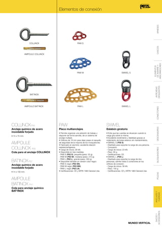 ARNESES

Elementos de conexión

COLLINOX

AMPOULE COLLINOX

SWIVEL S

PAW L

SWIVEL L

SWIVEL

Placa multianclajes

Eslabón giratorio

• Permite organizar una estación de trabajo y
disponer de forma sencilla, de un sistema de
anclaje múltiple.
• Orificios de 19 mm para dejar pasar el casquillo
de seguridad de la mayoría de los mosquetones.
• Fabricado en aluminio: excelente relación
resistencia/ligereza.
• Carga de rotura: 36 kN.
• Disponible en tres medidas:
- PAW S (P63 S): pequeña (peso: 55 g).
- PAW M (P63 M): mediana (peso: 210 g).
- PAW L (P63 L): grande (peso: 350 g).
• Disponible también en versión color negro:
- PAW S negro (P63 SN).
- PAW M negro (P63 MN).
- PAW L negro (P63 LN).
• Certificaciones: CE y NFPA 1983 General Use.

• Evita que las cuerdas se retuerzan cuando la
carga gira sobre sí misma.
• Excelente rendimiento y fiabilidad gracias al
rodamiento de bolas estanco sin mantenimiento.
• SWIVEL S (P58 S):
- Diseñado para soportar la carga de una persona.
- Compacto.
- Carga de rotura: 23 kN.
- Peso: 95 g.
- Certificaciones: CE.
• SWIVEL L (P58 L):
- Diseñado para soportar la carga de dos
personas, admite hasta 3 conectores en los
orificios de conexión.
- Carga de rotura: 36 kN.
- Peso: 150 g.
- Certificaciones: CE y NFPA 1983 General Use.

• 10 x 70 mm.

AMPOULE
COLLINOX P56
Cola para el anclaje COLLINOX

BAT’INOX P57
Anclaje químico de acero
inoxidable forjado
• 14 x 100 mm.

DESCENSORES

PAW

Anclaje químico de acero
inoxidable forjado

POLEAS

COLLINOX P55

AMPOULE
BAT’INOX P41

ANCLAJES Y
CUERDAS

Cola para anclaje químico
BAT'INOX

MUNDO VERTICAL

SACOS Y
ACCESSORIOS

AMPOULE BAT’INOX

BLOQUEADORES

BAT’INOX

CONECTORES

ANTICAÍDAS
DESLIZANTES

PAW M

ELEMENTOS
DE AMARRE Y
ABSORBEDORES

CASCOS

PAW S

 