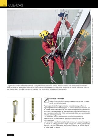 CUERDAS

Profil, VILLA MEDITERRANEE, Région Provence Alpes Côte d’Azur, Marseille, France - Architecte : BOERI Studio, Milano © Lafouche

114

La gama de cuerdas Petzl está destinada a los profesionales del medio vertical. Aportan una solución eficaz a las necesidades
específicas de las diferentes actividades: accesos difíciles, rescates técnicos, industria... Con el fin de ofrecer soluciones a todos
sus clientes, Petzl propone cuerdas que cumplen con la normativa europea y norteamericana.

Cuerdas a medida
(Servicio disponible únicamente para las cuerdas que cumplen
con la normativa europea)
Para responder de forma precisa a las necesidades específicas de
algunos profesionales, Petzl propone un servicio de personalización. Así
es posible pedir una cuerda con una longitud determinada y provista de
terminales manufacturados de alta calidad y con funda de protección en
uno o en los dos extremos. Estas cuerdas están listas para ser utilizadas
y no requieren ningún nudo.
Los terminales cosidos disponen de una funda de protección
para mantener el conector en la posición correcta y facilitar las
manipulaciones.
Los terminales manufacturados también ofrecen una resistencia superior
a un nudo en ocho y permiten cumplir con algunas normas, en concreto,
la norma EN 353-2 (anticaídas deslizante sobre línea de anclaje flexible,
es decir, ASAP + cuerda).

 