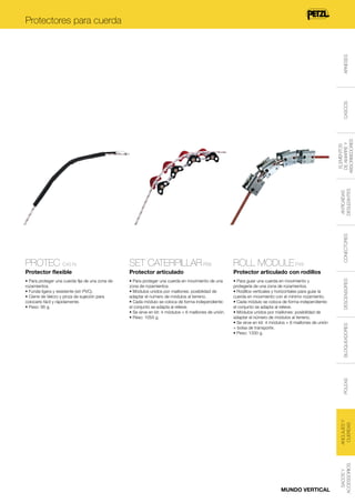 Protector articulado con rodillos

• Para proteger una cuerda fija de una zona de
rozamientos.
• Funda ligera y resistente (sin PVC).
• Cierre de Velcro y pinza de sujeción para
colocarlo fácil y rápidamente.
• Peso: 95 g.

• Para proteger una cuerda en movimiento de una
zona de rozamientos.
• Módulos unidos por maillones: posibilidad de
adaptar el número de módulos al terreno.
• Cada módulo se coloca de forma independiente:
el conjunto se adapta al relieve.
• Se sirve en kit: 4 módulos + 6 maillones de unión.
• Peso: 1055 g.

• Para guiar una cuerda en movimiento y
protegerla de una zona de rozamientos.
• Rodillos verticales y horizontales para guiar la
cuerda en movimiento con el mínimo rozamiento.
• Cada módulo se coloca de forma independiente:
el conjunto se adapta al relieve.
• Módulos unidos por maillones: posibilidad de
adaptar el número de módulos al terreno.
• Se sirve en kit: 4 módulos + 6 maillones de unión
+ bolsa de transporte.
• Peso: 1330 g.

DESCENSORES

ROLL MODULE P49

Protector articulado

BLOQUEADORES

SET CATERPILLAR P68

Protector flexible

MUNDO VERTICAL

SACOS Y
ACCESSORIOS

ANCLAJES Y
CUERDAS

POLEAS

PROTEC C45 N

CONECTORES

ANTICAÍDAS
DESLIZANTES

ELEMENTOS
DE AMARRE Y
ABSORBEDORES

CASCOS

ARNESES

Protectores para cuerda

 