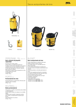 ELEMENTOS
DE AMARRE Y
ABSORBEDORES

CASCOS

ARNESES

Sacos autoportantes de lona

ANTICAÍDAS
DESLIZANTES

PERSONNEL 15L

BOLTBAG

BUCKET 35L

BUCKET

Saco robusto de pequeña
capacidad

Saco autoportante de lona

Portamaterial de cinta
• Se fija fácilmente a la anilla interior del saco para
organizar mejor el material.
• Peso: 18 g.

BLOQUEADORES

PORTO C33

• Saco autoportante con fuelle de cierre para
facilitar el acceso al interior del saco.
• Un bolsillo exterior con cremallera para los
efectos personales.
• Una ventana transparente en el exterior del
saco para colocar una tarjeta de identificación del
material.
• Dos asas grandes y cómodas para llevarlo en
mano.
• Una cinta regulable para llevarlo en bandolera.
• Un anillo en el interior del saco que sirve como
punto de enganche para la cuerda.
• Fondo de lona reforzada para una mayor
durabilidad y resistencia.
• Lona impermeable.
• Disponible en dos versiones:
- BUCKET 25 litros (S41Y 025): 525 g.
- BUCKET 35 litros (S41Y 035): 630 g.

POLEAS

• Construcción simple y ligera.
• Tapa interior con bolsillo de identificación.
• Cuerpo y fondo de lona reforzada y con costuras
soldadas para una mayor resistencia (sin PVC).
• Cierre tipo Tanka fácil de manipular, diseñado
para los entornos difíciles.
• Asa lateral y superior para el transporte en mano.
• Anillo superior para izarlo.
• Capacidad: 15 l.
• Peso: 450 g.

DESCENSORES

PERSONNEL 15L S44Y 015

BUCKET 25L

CONECTORES

PORTO

BOLTBAG C11 A
• Para llevar un martillo, herramientas para anclajes
y material pequeño.
• Gran bolsillo cerrado con solapa con una hebilla
rápida.
• Bolsillo interior pequeño, alojamiento exterior
para martillo y compartimentos interiores para
brocas.
• Se puede llevar en la cintura.
• Peso: 170 g.

MUNDO VERTICAL

SACOS Y
ACCESSORIOS

ANCLAJES Y
CUERDAS

Bolsa portamaterial

 
