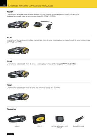 138

Linternas frontales compactas y robustas
PIXA 3R
Linterna frontal recargable para utilización frecuente, con haz luminoso múltiple adaptado a la visión de cerca, a los
desplazamientos y a la visión de lejos, con tecnología CONSTANT LIGHTING

PIXA 3
Linterna frontal con haz luminoso múltiple adaptado a la visión de cerca, a los desplazamientos y a la visión de lejos, con tecnología
CONSTANT LIGHTING

PIXA 2
Linterna frontal adaptada a la visión de cerca y a los desplazamientos, con tecnología CONSTANT LIGHTING

PIXA 1
Linterna frontal adaptada a la visión de cerca, con tecnología CONSTANT LIGHTING

Accesorios

RUBBER

POCHE

BATERÍA RECARGABLE PARA
PIXA 3R

CARGADOR COCHE

 