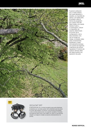 Cuando la utilización
de un medio exterior,
tipo cesta elevadora o
escalera, es imposible de
aplicar o es inadecuado,
el podador utiliza la
técnica de progresión
por cuerda. Para ello
debe instalar una cuerda
desde el suelo y,
a continuación, colocar
un dispositivo de
ascenso determinado
en función de la
configuración y de la
altura del árbol. Una
vez en el lugar de
trabajo, el podador debe
estar correctamente
equilibrado y sujeto
cómodamente (arneses
con puente de enganche
y elementos de amarre
regulables). El sistema de
sujeción siempre debe
ser doble durante una
operación de poda.

NEW
2014

SEQUOIA SRT
®

El SEQUOIA SRT es un arnés de asiento para poda destinado
al ascenso por una sola cuerda. Se ha diseñado para favorecer
el confort del podador. El cinturón y las perneras semirrígidas
y extra anchas proporcionan una sujeción excelente. El puente
de enganche está unido a dos anillos con cierre, lo que permite
adaptar su longitud e instalar accesorios directamente en el
puente.

MUNDO VERTICAL

 