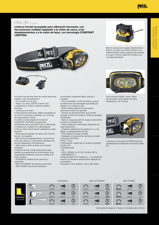 Linterna frontal recargable para utilización frecuente, con
haz luminoso múltiple adaptado a la visión de cerca, a los
desplazamientos y a la visión de lejos, con tecnología CONSTANT
LIGHTING

• Iluminación profesional fiable, práctica y
duradera:
- Paso automático a modo de reserva cuando
la batería está casi descargada (se señala por
destellos y un indicador rojo).
- Botón rotativo ergonómico que puede
accionarse incluso con guantes.
- Posición de almacenamiento que permite
proteger el vidrio de la linterna y evitar encendidos
accidentales.
- Base de carga que permite cargar directamente
la linterna o la batería sola.
- Puede utilizarse en atmósferas explosivas con
riesgo esporádico.
- Excelente resistencia a las caídas (2 m), a los
golpes y al aplastamiento (80 kg).
- Cinta elástica cómoda y lavable.
- Resistente a los productos químicos (consulte
www.petzl.com/PIXA).
• Peso: 145 g.
• Alimentación: batería de ión de litio en polímero
de 930 mAh.
• Certificaciones:
- CE.
- ATEX: CE0080, Ex II 3 GD, Ex nAnL IIB T4.
- ANSI/NEMA FL1.
• Estanqueidad: IP 67 (estanca a -1 m durante 30
minutos; no requiere mantenimiento después de
la inmersión).
• Garantía: 3 años (batería 1 año o 300 ciclos).

Haz luminoso múltiple: varios modos
de iluminación para trabajar de cerca,
desplazarse o ver de lejos.

LINTERNAS FRONTALES
POTENTES

• Linterna que permite tener las manos libres para
trabajar, y que se puede llevar:
- En la cabeza con la cinta.
- Fijada a un casco VERTEX (versión 2011
y posteriores) o ALVEO mediante la pletina
(incluida).
- Colocada en el suelo.
• Para utilización frecuente, batería recargable de
ión de litio en polímero integrada, con una base
de carga rápida (3 horas).
• Linterna con tecnología de iluminación
CONSTANT LIGHTING, que garantiza
rendimientos de la iluminación que no disminuyen
a medida que la batería se va descargando.
• Varios modos de iluminación adaptados a cada
situación:
- Modo para los trabajos de cerca: haz luminoso
amplio y homogéneo.
- Modo para los desplazamientos: haz luminoso
mixto que ofrece un componente focalizado que
permite desplazarse cómodamente.
- Modo para la visión de lejos: haz luminoso
focalizado.
• Dispone de tres niveles programados para
adaptar las prestaciones de la iluminación a las
necesidades (mediante una acción rápida en el
botón rotativo):
- STANDARD: equilibrio entre potencia y
autonomía.
- MAX AUTONOMY: se prioriza la autonomía.
- MAX POWER: se prioriza la potencia.

Consulte en www.petzl.com/PIXA todas las
posibilidades de utilización de la linterna PIXA
3R.

PIXA 3R
STANDARD

MAX AUTONOMY

MAX POWER

25 lm

CONSTANT
LIGHTING

15 m

12 h

25 lm

15 m

12 h

55 lm

25 m

3h

35 lm

35 m

6h

25 lm

25 m

12 h

55 lm

45 m

3h

55 lm

75 m

3h

25 lm

40 m

12 h

55 lm

75 m

3h

Iluminación de reserva: 2 horas a 5 lúmenes como mínimo

ILUMINACIÓN

LINTERNA FRONTAL DE EMERGENCIA

Los rendimientos de la iluminación puede evolucionar, no dude en consultar en petzl.com.

LINTERNAS FRONTALES
POLIVALENTES

Base de carga para recargar directamente la
linterna, sin tener que retirar la batería. Una
batería también puede cargarse sola mientras
el usuario continua utilizando la linterna con
una segunda batería.

LINTERNAS FRONTALES
COMPACTAS Y ROBUSTAS

PIXA 3R E78CHR

 