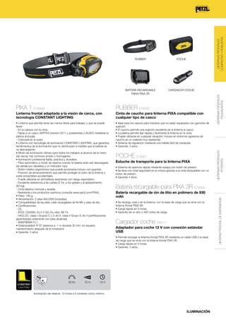 LINTERNAS FRONTALES
COMPACTAS Y ROBUSTAS

BATERÍA RECARGABLE
PARA PIXA 3R

CARGADOR COCHE

PIXA 1 E78AHB

RUBBER E78002

Linterna frontal adaptada a la visión de cerca, con
tecnología CONSTANT LIGHTING

Cinta de caucho para linterna PIXA compatible con
cualquier tipo de casco

• Linterna que permite tener las manos libres para trabajar, y que se puede
llevar:
- En la cabeza con la cinta.
- Fijada a un casco VERTEX (versión 2011 y posteriores) o ALVEO mediante la
pletina (incluida).
- Colocada en el suelo.
• Linterna con tecnología de iluminación CONSTANT LIGHTING, que garantiza
rendimientos de la iluminación que no disminuyen a medida que la batería se
va descargando.
• Modo de iluminación idóneo para todos los trabajos al alcance de la mano
(de cerca): haz luminoso amplio y homogéneo.
• Iluminación profesional fiable, práctica y duradera:
- Paso automático a modo de reserva cuando la batería está casi descargada
(se señala por destellos y un indicador rojo).
- Botón rotativo ergonómico que puede accionarse incluso con guantes.
- Posición de almacenamiento que permite proteger el vidrio de la linterna y
evitar encendidos accidentales.
- Puede utilizarse en atmósferas explosivas con riesgo esporádico.
- Excelente resistencia a las caídas (2 m), a los golpes y al aplastamiento
(80 kg).
- Cinta elástica cómoda y lavable.
- Resistente a los productos químicos (consulte www.petzl.com/PIXA).
• Peso: 160 g.
• Alimentación: 2 pilas AA/LR06 (incluidas).
• Compatibilidad de las pilas: pilas recargables de Ni-Mh y pilas de litio.
• Certificaciones:
- CE.
- ATEX: CE0080, Ex II 3 GD, Ex nAnL IIB T4.
- HAZLOC: clase I Grupos C y D div II, clase II Grupo G div II (certificaciones
garantizadas solamente con pilas alcalinas).
- ANSI/NEMA FL1.
• Estanqueidad: IP 67 (estanca a -1 m durante 30 min; no requiere
mantenimiento después de la inmersión).
• Garantía: 3 años.

• Ideal para los cascos para industria que no están equipados con ganchos de
sujeción.
• El caucho permite una sujeción excelente de la linterna al casco.
• La pletina permite fijar rápida y fácilmente la linterna en la cinta.
• Puede utilizarse en cualquier situación, incluso en entornos agresivos (el
caucho es un material muy resistente).
• Sistema de regulación mediante una hebilla fácil de manipular.
• Garantía: 3 años.

POCHE E78001
Estuche de transporte para la linterna PIXA
• Sistema de apertura rápida mediante solapa con botón de presión.
• Se lleva con total seguridad en la cintura gracias a la cinta bloqueable con un
botón de presión.
• Garantía 3 años.

Batería recargable de ión de litio en polímero de 930
mAh
• Se recarga, sola o en la linterna, con la base de carga que se sirve con la
linterna frontal PIXA 3R.
• Carga rápida en 3 horas.
• Garantía de un año o 300 ciclos de carga.

Cargador coche E93111
Adaptador para coche 12 V con conexión estándar
USB

12 h
6h

CONSTANT
LIGHTING

25 lm

15 m

12 h

Iluminación de reserva: 10 horas a 5 lúmenes como mínimo

ILUMINACIÓN

LINTERNA FRONTAL DE EMERGENCIA

Batería recargable para PIXA 3R E78003

• Permite recargar la linterna frontal PIXA 3R mediante un cable USB y la base
de carga que se sirve con la linterna frontal PIXA 3R.
• Carga rápida en 3 horas.
• Garantía: 3 años.

PIXA 1

LINTERNAS FRONTALES
POLIVALENTES

POCHE

LINTERNAS FRONTALES
POTENTES

RUBBER

 
