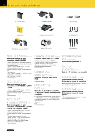 146

Linternas frontales polivalentes

ACCU DUO ATEX

Cargador DUO red

Bombilla/led

ACCU DUO

Cargador DUO coche 12 V

CROCHLAMP S

ACCU DUO + cargador EUR/US

MODU’LED 14 DUO

CROCHLAMP L

ACCU DUO ATEX E61100 2
®

Batería recargable de gran
capacidad para DUO ATEX
• Batería recargable para atmósferas explosivas
para reducir al mínimo los riesgos de arco eléctrico
o sobrecalentamiento.
• Batería recargable Ni-MH de gran capacidad:
- 2700 mAh (cuatro elementos).
- Número máximo de cargas: aproximadamente
500.
• Certificaciones:
- ATEX: Ex II 2 GD, Ex ia IIB T3, Ex ia D21 T200°C.
- CE EN 50014 y EN 50020.
- CEI 61241-0 y CEI 61241-11.
• Garantía 3 años.

ACCU DUO

®

E65100 2

Batería recargable de gran
capacidad para DUO LED 5 y DUO
LED 14
• Batería recargable Ni-MH de gran capacidad:
- 2700 mAh (cuatro elementos).
- Número máximo de cargas: aproximadamente
500.
• Garantía 3 años.

ACCU DUO
+ cargador EUR/US E65 2
®

Batería recargable de gran
capacidad para DUO LED 5 y DUO
LED 14, con cargador rápido
• Batería recargable Ni-MH de gran capacidad:
- 2700 mAh (cuatro elementos).
- Número máximo de cargas: aproximadamente
500.
• Cargador rápido compatible 110/240 V:
- Tiempo de carga: 4 horas aproximadamente
(indicador de carga y de fin de carga).
- Se sirve con clavija de red intercambiable
estándar Europa y Norteamérica.
• Garantía 3 años.

Cargador DUO red E65200 2 Bombilla halógena
Cargador rápido para ACCU DUO
DUO FR0500 BLI
• Cargador rápido compatible 110/240 V:
- Tiempo de carga: 4 horas aproximadamente
(indicador de carga y de fin de carga).
- Se sirve con clavija de red intercambiable
estándar Europa y Norteamérica.
• Garantía 3 años.

Cargador DUO
coche 12 V E65300 2
Cargador de coche para ACCU
DUO
• Garantía: 3 años.

MODU’LED 14
DUO E60970
®

Reflector de doble foco + módulo
14 leds con 3 modos de iluminación
constante
• Sustituye a la bombilla estándar de dos contactos
o al MODU’LED en las linternas DUO y DUOBELT.
• Iluminación constante con catorce leds y función
de supervivencia.
• Peso: 8 g.
• CE.
• Garantía: 3 años.

Bombilla halógena de 6 V

Led 1 W
DUO ATEX E61700 2
Led de 1 W montado con casquillo

CROCHLAMP S E04350
Ganchos de sujeción de una
linterna a un casco de borde fino
• Permite instalar una linterna frontal a un casco
que no dispone de ganchos.

CROCHLAMP L E04405
Ganchos de sujeción de una
linterna a un casco de borde
grueso
• Permite instalar una linterna frontal a un casco
que no dispone de ganchos.

 