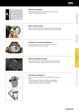Utilización polivalente
LINTERNAS FRONTALES
COMPACTAS Y ROBUSTAS

Cuatro modos de iluminación diseñados para responder a
cualquier necesidad de iluminación.
CONSTANT
LIGHTING

Botón-selector rotativo

LINTERNAS FRONTALES
POLIVALENTES

Botón-selector rotativo fácil de utilizar, incluso con guantes, que
permite un acceso rápido a los diferentes modos de iluminación.

Iluminación con buenas prestaciones

LINTERNAS FRONTALES
POTENTES

Las últimas generaciones de leds permiten disponer de
rendimientos de iluminación muy altos.

Batería recargable de ión litio

LINTERNA FRONTAL DE EMERGENCIA

La tecnología de ión litio permite disponer de una iluminación
constante muy potente, limitando el peso de la linterna frontal.

Dos formas de utilización
Las linternas ULTRA VARIO y ULTRA VARIO BELT se pueden
llevar:
- Directamente en la cabeza, mediante la cinta elástica.
- Sin cinta elástica en los cascos Petzl VERTEX o ALVEO
(mediante las pletinas de fijación incluidas).

ILUMINACIÓN

 