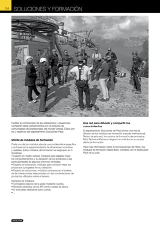 Soluciones y formación

© Lafouche

154

Facilitar la comprensión de las utilizaciones y situaciones.
Compartir estos conocimientos con el conjunto de
comunidades de profesionales del mundo vertical. Éstos son
los 2 objetivos del departamento Soluciones Petzl.

Oferta de módulos de formación
Cada uno de los módulos aborda una problemática específica
y se basan en la experimentación de situaciones concretas
y realistas. Estos módulos de formación se reagrupan en 3
temáticas:
• Experto en medio vertical, módulos para adaptar mejor
los comportamientos y la utilización de los productos a las
particularidades de algunos entornos verticales.
• Experto en productos, módulos para conocer mejor los
productos y progresar en su utilización.
• Experto en soluciones, módulos centrados en el análisis
de las interacciones relacionadas con las combinaciones de
productos utilizados sobre el terreno.
Ejemplos de módulos:
• Conceptos básicos de la poda mediante cuerda.
• Revisión periódica de los EPI contra caídas de altura.
• El anticaídas deslizante para cuerda.
• ...

Una red para difundir y compartir los
conocimientos
El departamento Soluciones de Petzl anima una red de
difusión de los módulos de formación a escala internacional.
Dentro de esta red, los centros de formación denominados
Petzl Technical Partners integran los módulos en su propia
oferta de formación.
Para más información sobre la red Soluciones de Petzl y los
módulos de formación disponibles, contacte con el distribuidor
Petzl de su país.

 