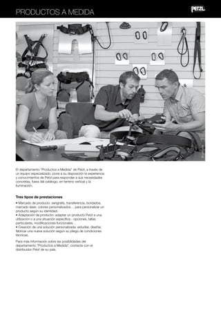 © Lafouche

Productos a medida

El departamento "Productos a Medida" de Petzl, a través de
un equipo especializado, pone a su disposición la experiencia
y conocimientos de Petzl para responder a sus necesidades
concretas, fuera del catálogo, en terreno vertical y la
iluminación.

Tres tipos de prestaciones
• Marcado de producto: serigrafía, transferencia, bordados,
marcado láser, colores personalizados… para personalizar un
producto según su identidad.
• Adaptación de producto: adaptar un producto Petzl a una
utilización o a una situación específica - opciones, tallas
particulares, modificaciones funcionales…
• Creación de una solución personalizada: estudiar, diseñar,
fabricar una nueva solución según su pliego de condiciones
técnicas.
Para más información sobre las posibilidades del
departamento "Productos a Medida", contacte con el
distribuidor Petzl de su país.

 