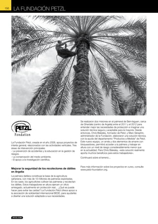 La Fundación Petzl

© Chris Blakeley

156

La Fundación Petzl, creada en el año 2006, apoya proyectos de
interés general, relacionados con las actividades verticales. Tres
áreas de intervención principales:
- La prevención de accidentes y la educación en la gestión de
riesgos.
- La conservación del medio ambiente.
- El apoyo a la investigación científica.

Mejorar la seguridad de los recolectores de dátiles
en Argelia
La palmera datilera constituye la base de la agricultura
sahariana, con más de 10 millones de palmeras explotadas.
En los oasis, los agricultores cultivan las palmeras y recolectan
los dátiles. Estos trabajadores en altura ejercen un oficio
arriesgado, actualmente sin protección real… ¿Qué se puede
hacer para evitar las caídas? La Fundación Petzl ofrece apoyo a
la asociación de solidaridad internacional BEDE, para ayudarles
a diseñar una solución adaptada a sus necesidades.

Se realizaron dos misiones en el palmeral de Beni-Isguen, cerca
de Ghardaïa (centro de Argelia) entre el 2011 y el 2012 para
entender mejor las necesidades de protección e imaginar una
solución técnica segura y aceptable para la mayoría. Desde
entonces, Chris Blakeley, formador de Petzl, y Marc Séraphin,
administrador de la Fundación, elaboraron una solución técnica,
con la ayuda del departamento "Productos a Medida" de Petzl.
Este nuevo equipo, un arnés y dos elementos de amarre con
bloqueadores, permitirá acceder a la palmera y trabajar en
altura con un nivel de riesgo considerablemente menor que
en la actualidad. Para Chris Blakeley, «esta solución realmente
aporta muchos beneficios para estos trabajadores».
Continuará sobre el terreno...

Para más información sobre los proyectos en curso, consulte
www.petzl-foundation.org.

 