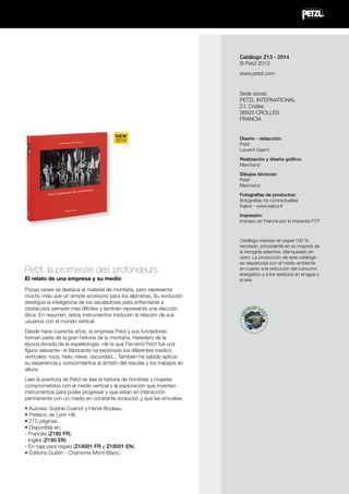 Catálogo Z13 - 2014
© Petzl 2013
www.petzl.com

Sede social:
PETZL INTERNATIONAL
Z.I. Crolles
38920 CROLLES
FRANCIA
NEW
2014

Diseño - redacción:
Petzl
Laurent Gasmi
Realización y diseño gráfico:
Marchand
Dibujos técnicos:
Petzl
Marchand
Fotografías de productos:
(fotografías no contractuales)
Kalice - www.kalice.fr
Impresión:
Impreso en Francia por la imprenta FOT

Petzl, la promesse des profondeurs
El relato de una empresa y su medio
Pocas veces se destaca el material de montaña, pero representa
mucho más que un simple accesorio para los alpinistas. Su evolución
atestigua la inteligencia de los escaladores para enfrentarse a
obstáculos siempre más difíciles y también representa una elección
ética. En resumen, estos instrumentos traducen la relación de sus
usuarios con el mundo vertical.
Desde hace cuarenta años, la empresa Petzl y sus fundadores
forman parte de la gran historia de la montaña. Heredero de la
época dorada de la espeleología –de la que Fernand Petzl fue una
figura relevante– el fabricante ha explorado los diferentes medios
verticales: roca, hielo, nieve, oscuridad... También ha sabido aplicar
su experiencia y conocimientos al ámbito del rescate y los trabajos en
altura.
Leer la aventura de Petzl es leer la historia de hombres y mujeres
comprometidos con el medio vertical y la exploración que inventan
instrumentos para poder progresar y que están en interacción
permanente con un medio en constante evolución y que les envuelve.
• Autores: Sophie Cuenot y Hervé Bodeau.
• Prefacio de Lynn Hill.
• 272 páginas.
• Disponible en:
- Francés (Z180 FR).
- Inglés (Z180 EN).
- En caja para regalo (Z18001 FR y Z18001 EN).
• Éditions Guérin - Chamonix Mont-Blanc.

Catálogo impreso en papel 100 %
reciclado, procedente en su mayoría de
la recogida selectiva, blanqueado sin
cloro. La producción de este catálogo
es respetuosa con el medio ambiente
en cuanto a la reducción del consumo
energético y a los residuos en el agua y
el aire.

 