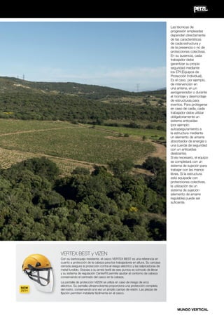 Las técnicas de
progresión empleadas
dependen directamente
de las características
de cada estructura y
de la presencia o no de
protecciones colectivas.
En su ausencia, cada
trabajador debe
garantizar su propia
seguridad mediante
los EPI (Equipos de
Protección Individual).
Es el caso, por ejemplo,
de intervención en
una antena, en un
aerogenerador o durante
el montaje y desmontaje
de estructuras para
eventos. Para protegerse
en caso de caída, cada
trabajador debe utilizar
obligatoriamente un
sistema anticaídas
(por ejemplo:
autoaseguramiento a
la estructura mediante
un elemento de amarre
absorbedor de energía o
una cuerda de seguridad
con un anticaídas
deslizante).
Si es necesario, el equipo
se completará con un
sistema de sujeción para
trabajar con las manos
libres. Si la estructura
está equipada con
protecciones colectivas,
la utilización de un
sistema de sujeción
(elemento de amarre
regulable) puede ser
suficiente.

VERTEX BEST y VIZEN
Con su barboquejo resistente, el casco VERTEX BEST es una referencia en
cuanto a protección de la cabeza para los trabajadores en altura. Su carcasa
cerrada asegura la protección contra el riesgo eléctrico y las salpicaduras de
metal fundido. Gracias a su arnés textil de seis puntos es cómodo de llevar
y su sistema de regulación CenterFit permite ajustar el contorno de cabeza
conservando el centrado del casco en la cabeza.
NEW
2014

La pantalla de protección VIZEN se utiliza en caso de riesgo de arco
eléctrico. Su pantalla ultraenvolvente proporciona una protección completa
del rostro, conservando a la vez un amplio campo de visión. Las piezas de
fijación permiten instalarla fácilmente en el casco.

MUNDO VERTICAL

 